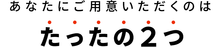 あなたにご用意いただくのはたったの２つ
