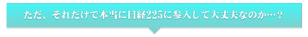 ただ、それだけで本当に日経225に参入して大丈夫なのか…？