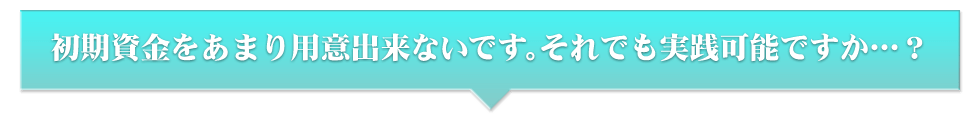 初期資金をあまり用意出来ないです。それでも実践可能ですか…？
