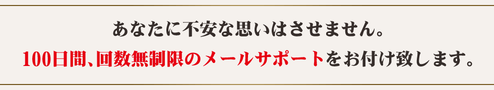 あなたに不安な思いはさせません。90日間、回数無制限のメールサポートをお付け致します。