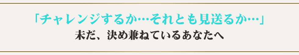 「チャレンジするか…それとも見送るか…」未だ、決め兼ねているあなたへ