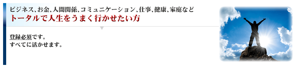 ビジネス、お金、人間関係、コミュニケーション、仕事、健康、家庭、などトータルで人生をうまく行かせたい方