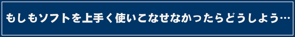 もしもソフトを上手く使いこなせなかったらどうしよう…