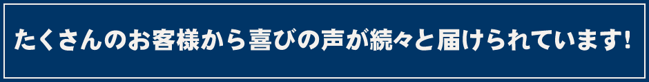 たくさんのお客様から喜びの声が続々と届けられています！