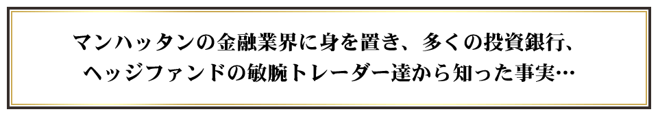 マンハッタンの金融業界に身を置き、多くの投資銀行、ヘッジファンドの敏腕トレーダー達から知った事実…