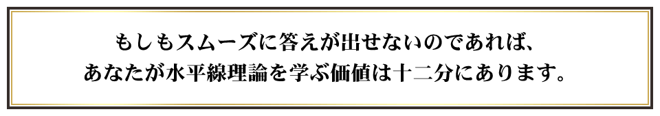 もしもスムーズに答えが出せないのであれば、あなたが水平線理論を学ぶ価値は十二分にあります。