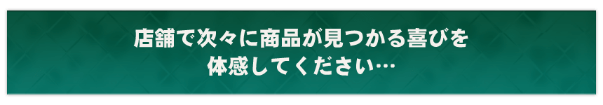 店舗で次々に商品が見つかる喜びを体感してください…