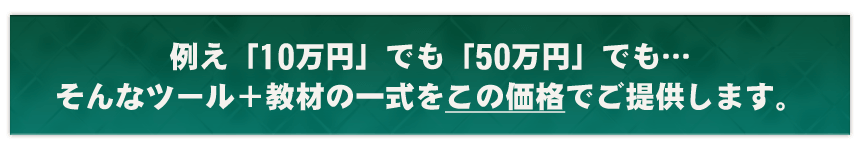 例え「10万円」でも「50万円」でも…そんなツール＋教材の一式をこの価格でご提供します。