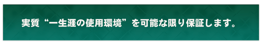 実質”一生涯の使用環境”を可能な限り保証します。