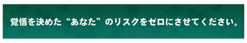 覚悟を決めた”あなた”のリスクをゼロにさせてください。