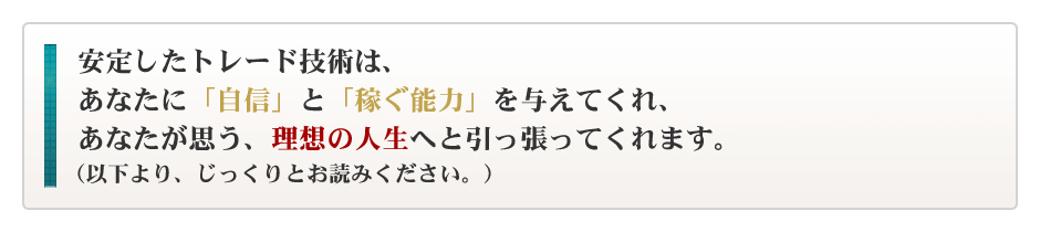 安定したトレード技術は、あなたに「自信」と「稼ぐ能力」を与えてくれ、あなたが思う、理想の人生へと引っ張ってくれます。