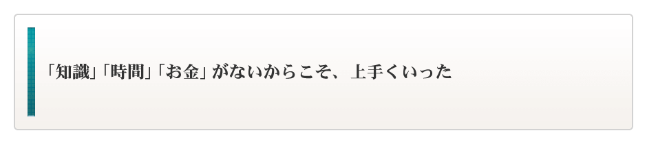 「知識」「時間」「お金」がないからこそ、上手くいった