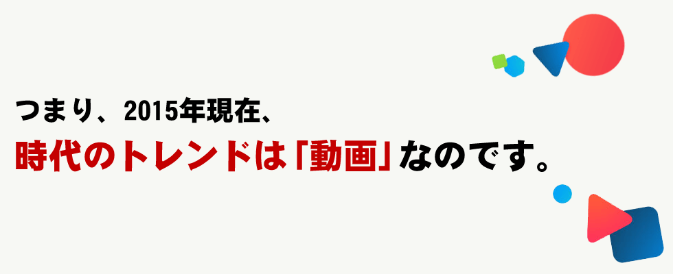 つまり、2015年現在、時代のトレンドは「動画」なのです。