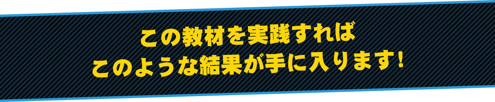 この教材を実践すればこのような結果が手に入ります！