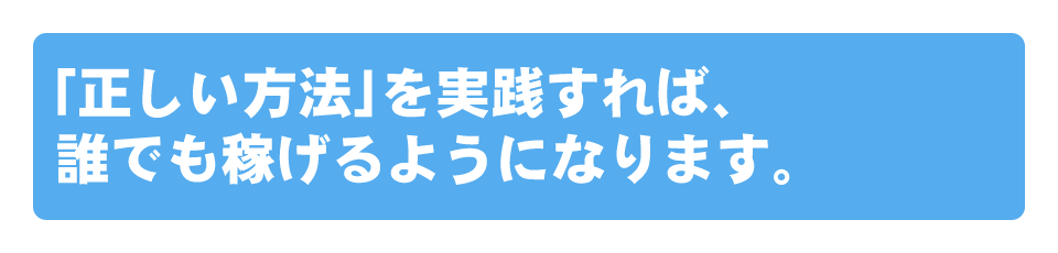 「正しい方法」を実践すれば、誰でも稼げるようになります。