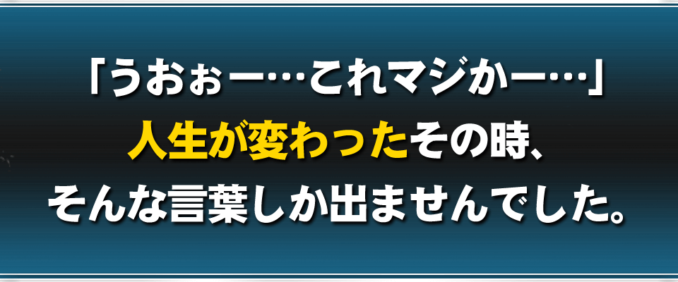 「うおぉー…これマジかー…」人生が変わったその時、そんな言葉しか出ませんでした。