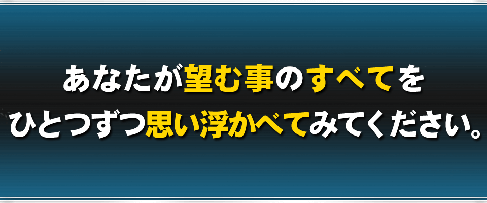 あなたが望む事のすべてをひとつずつ思い浮かべてみてください。