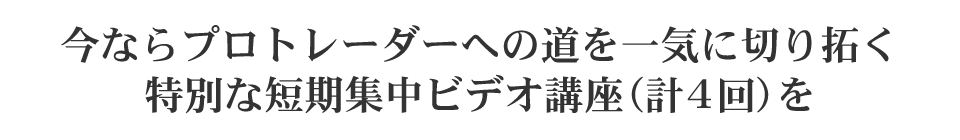 今ならプロトレーダーへの道を一気に切り拓く特別な短期集中ビデオ講座（計4回）を全て完全無料でご視聴いただけます