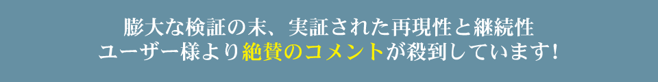 膨大な検証の末、実証された再現性と継続性ユーザー様より絶賛のコメントが殺到しています！