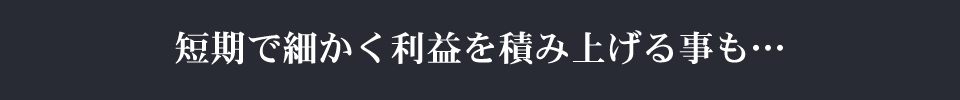 短期で細かく利益を積み上げる事も…