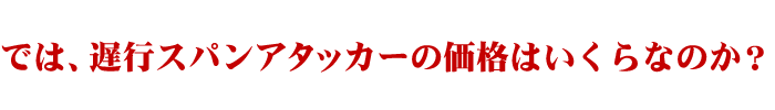 では、遅行スパンアタッカーの価格はいくらなのか？