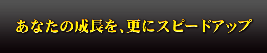 あなたの成長を、更にスピードアップ