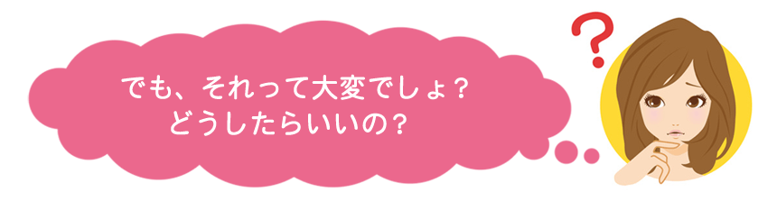 でも、それって大変でしょ？どうしたらいいの？