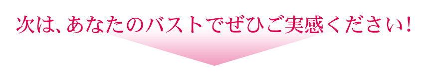 次は、あなたのバストでぜひご実感ください！