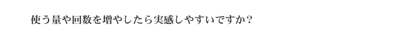 使う量や回数を増やしたら実感しやすいですか？