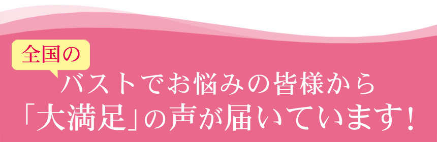 全国のバストでお悩みの皆様から「大満足」の声が届いています!