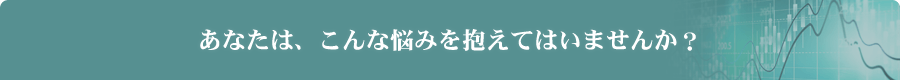 あなたは、こんな悩みを抱えてはいませんか？