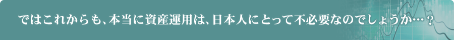 ではこれからも、本当に資産運用は、日本人にとって不必要なのでしょうか…？