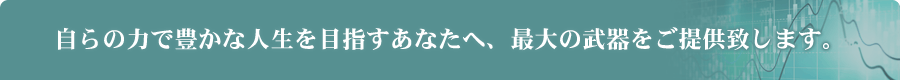 自らの力で豊かな人生を目指すあなたへ、最大の武器をご提供致します。