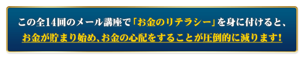 この全14回のメール講座で「お金のリテラシー」を身に付けると、お金が貯まり始め、お金の心配をすることが圧倒的に減ります！