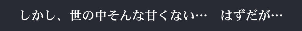 しかし、世の中そんな甘くない…はずだが…