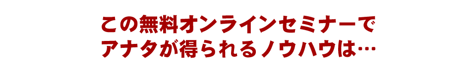 この無料オンラインセミナーでアナタが得られるノウハウは…