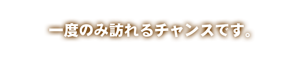 一度のみ訪れるチャンスです。