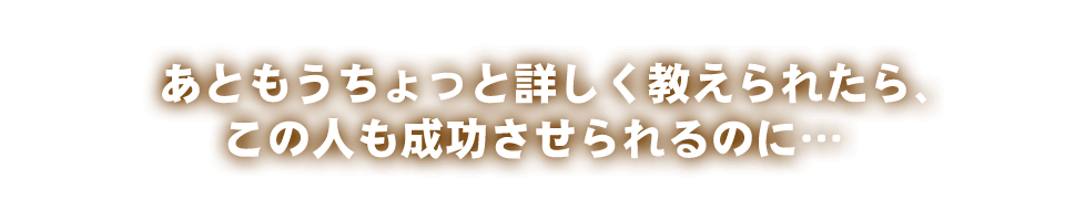 あともうちょっと詳しく教えられたら、この人も成功させられるのに…