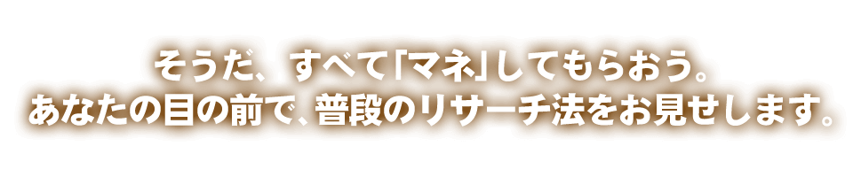 そうだ、すべて「マネ」してもらおう。あなたの目の前で、普段のリサーチ法をお見せします。