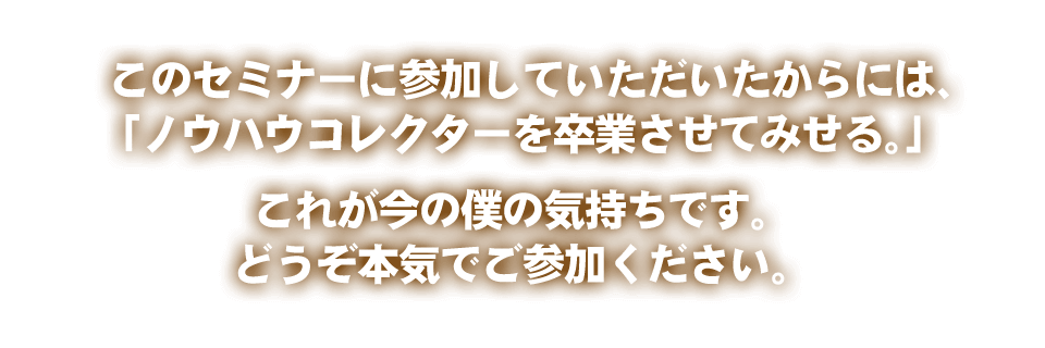 このセミナーに参加していただいたからには、「ノウハウコレクターを卒業させてみせる。」