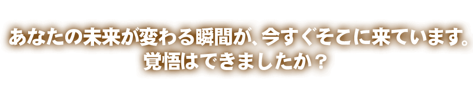 あなたの未来が変わる瞬間が、今すぐそこに来ています。覚悟はできましたか？