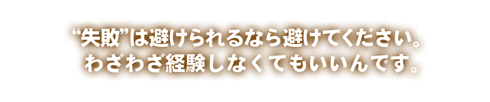 “失敗”は避けられるなら避けてください。わざわざ経験しなくてもいいんです。