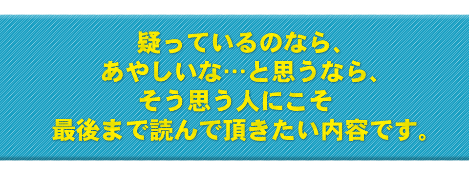 疑っているのなら、あやしいな…と思うなら、そう思う人にこそ最後まで読んで頂きたい内容です。