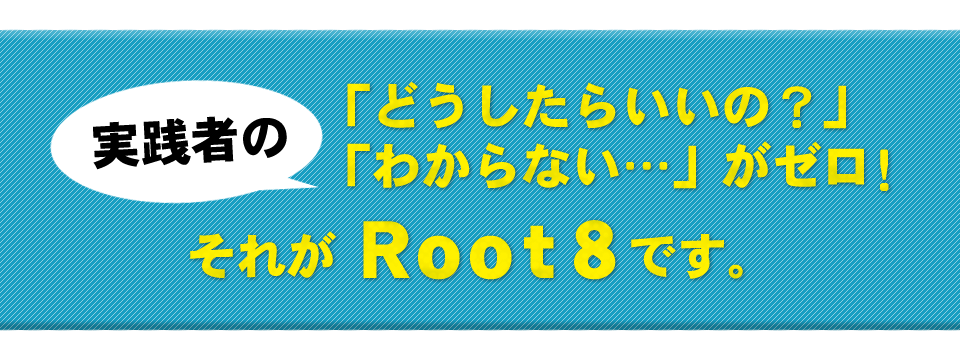 実践者の「どうしたらいいの？」「わからない…」がゼロ！それがRoot8です。