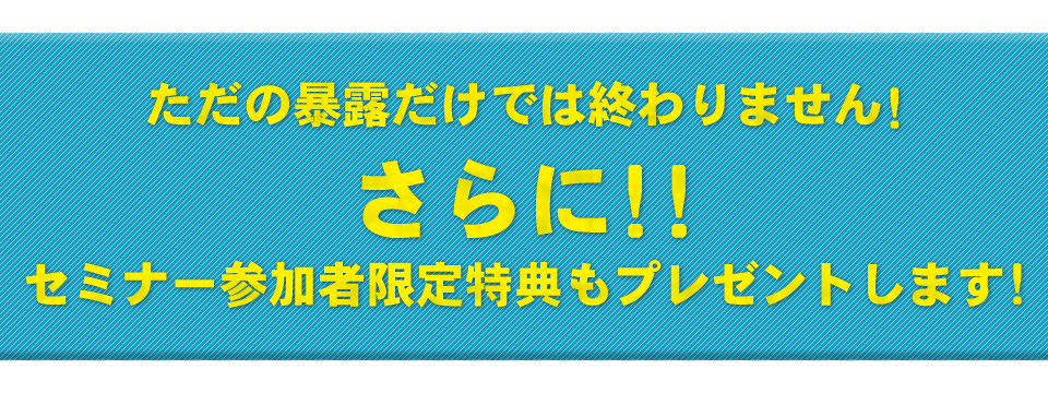 ただの暴露だけでは終わりません！さらに！！セミナー参加者限定特典もプレゼントします！