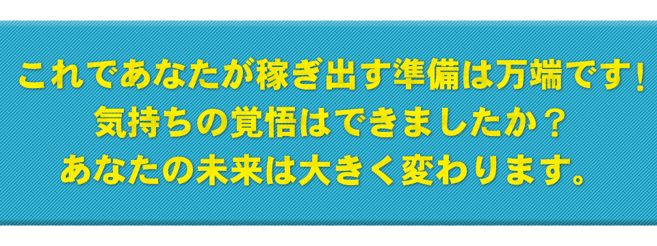 これであなたが稼ぎ出す準備は万端です！気持ちの覚悟はできましたか？あなたの未来は大きく変わります。