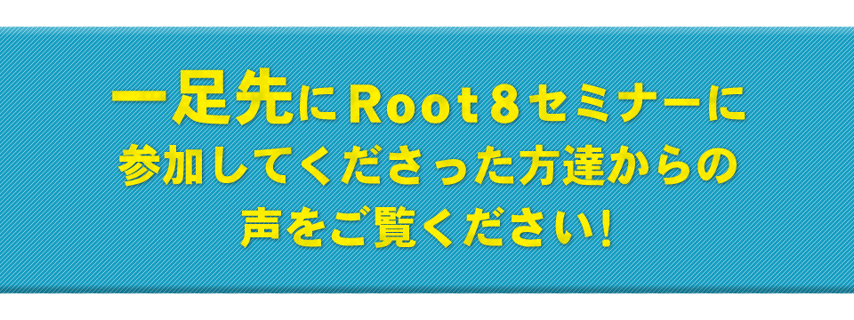 一足先にRoot8セミナーに参加してくださった方達からの声をご覧ください！