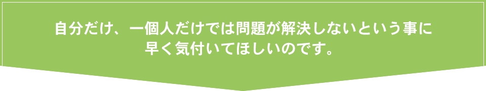 自分だけ、一個人だけでは問題が解決しないという事に早く気付いてほしいのです。