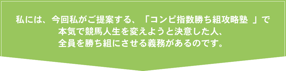 私には、今回私がご提案する、「コンピ指数勝ち組攻略塾 」で本気で競馬人生を変えようと決意した人、全員を勝ち組にさせる義務があるのです。