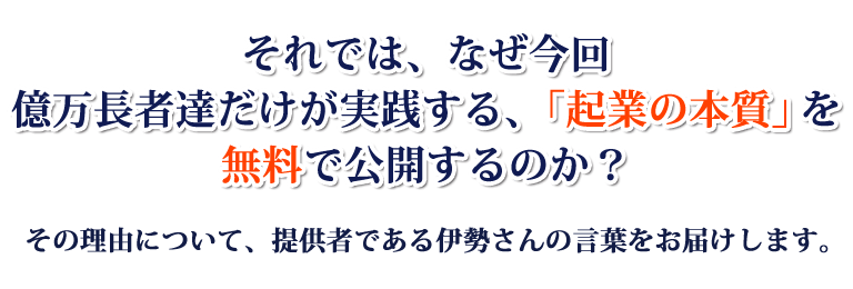 それでは、なぜ今回億万長者達だけが実践する、「起業の本質」を無料で公開するのか？